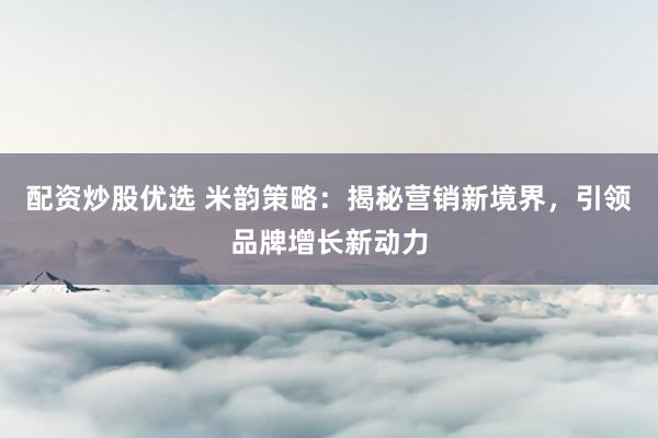 配资炒股优选 米韵策略：揭秘营销新境界，引领品牌增长新动力