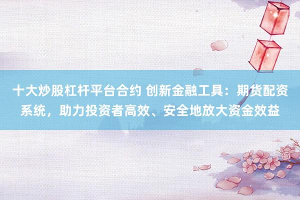 十大炒股杠杆平台合约 创新金融工具：期货配资系统，助力投资者高效、安全地放大资金效益