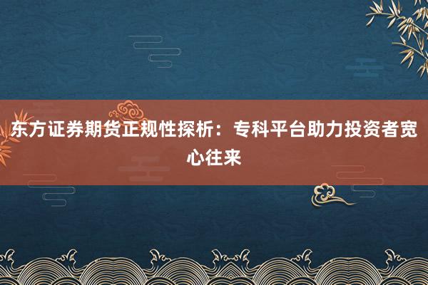 东方证券期货正规性探析：专科平台助力投资者宽心往来