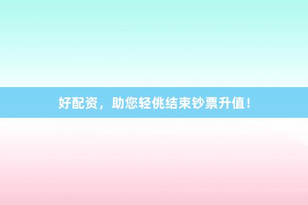 好配资，助您轻佻结束钞票升值！