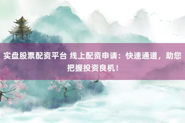 实盘股票配资平台 线上配资申请：快速通道，助您把握投资良机！