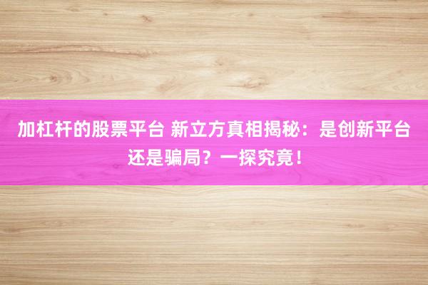 加杠杆的股票平台 新立方真相揭秘：是创新平台还是骗局？一探究竟！