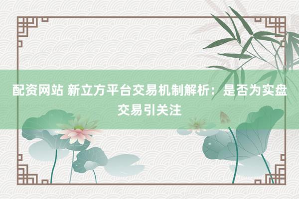 配资网站 新立方平台交易机制解析:是否为实盘交易引关注