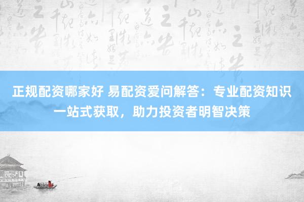 正规配资哪家好 易配资爱问解答：专业配资知识一站式获取，助力投资者明智决策