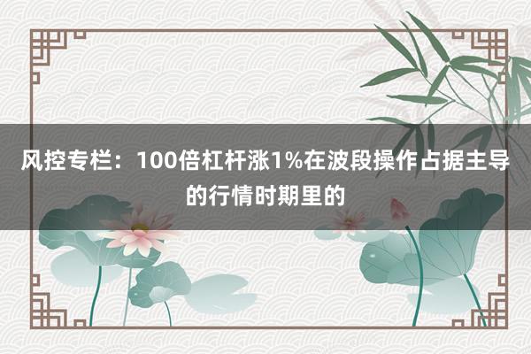 风控专栏：100倍杠杆涨1%在波段操作占据主导的行情时期里的