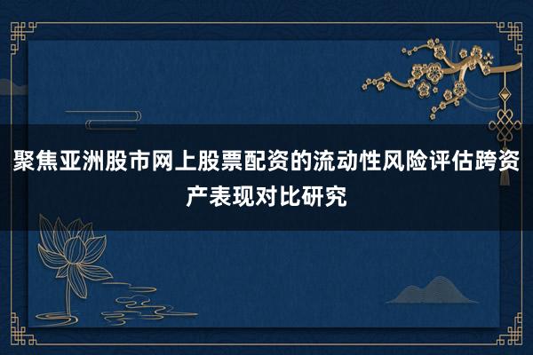 聚焦亚洲股市网上股票配资的流动性风险评估跨资产表现对比研究