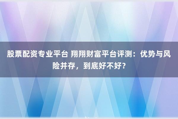 股票配资专业平台 翔翔财富平台评测：优势与风险并存，到底好不好？