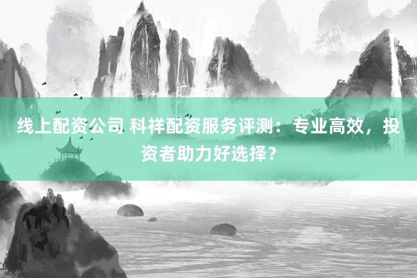 线上配资公司 科祥配资服务评测：专业高效，投资者助力好选择？