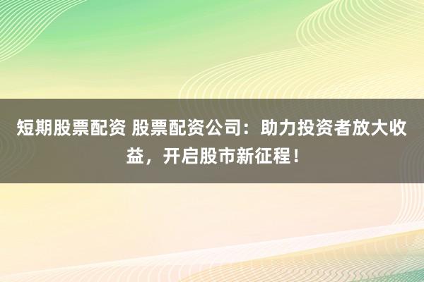 短期股票配资 股票配资公司：助力投资者放大收益，开启股市新征程！