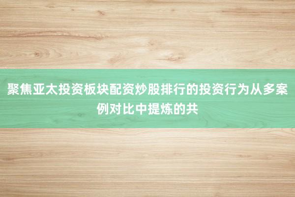 聚焦亚太投资板块配资炒股排行的投资行为从多案例对比中提炼的共