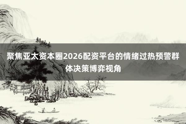 聚焦亚太资本圈2026配资平台的情绪过热预警群体决策博弈视角