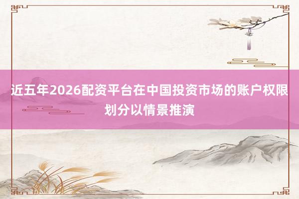 近五年2026配资平台在中国投资市场的账户权限划分以情景推演