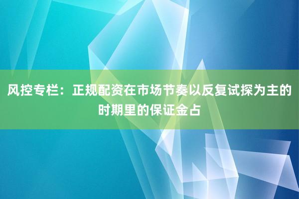 风控专栏：正规配资在市场节奏以反复试探为主的时期里的保证金占