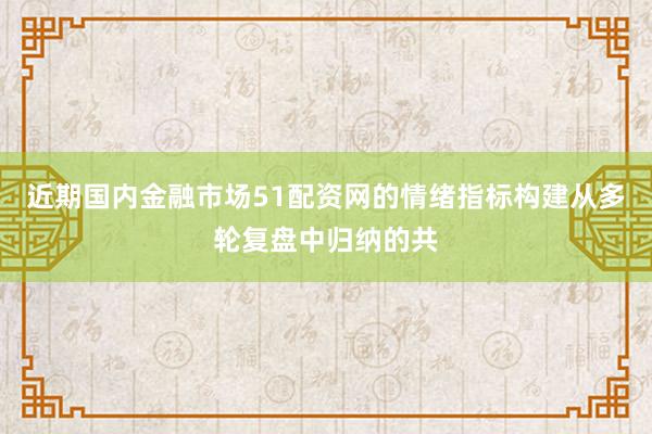 近期国内金融市场51配资网的情绪指标构建从多轮复盘中归纳的共