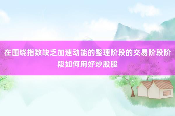 在围绕指数缺乏加速动能的整理阶段的交易阶段阶段如何用好炒股股