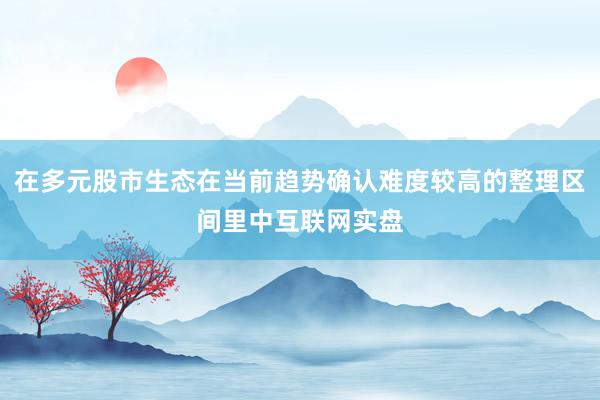 在多元股市生态在当前趋势确认难度较高的整理区间里中互联网实盘