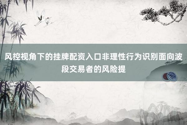 风控视角下的挂牌配资入口非理性行为识别面向波段交易者的风险提