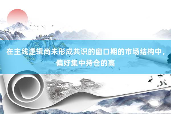在主线逻辑尚未形成共识的窗口期的市场结构中，偏好集中持仓的高