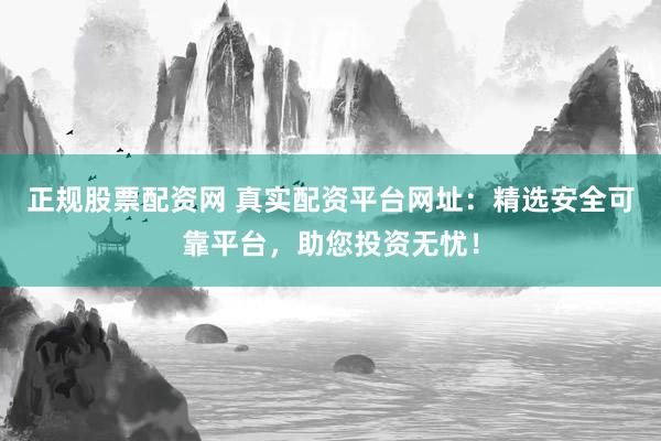 正规股票配资网 真实配资平台网址：精选安全可靠平台，助您投资无忧！