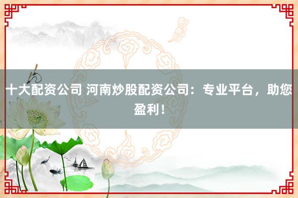十大配资公司 河南炒股配资公司：专业平台，助您盈利！