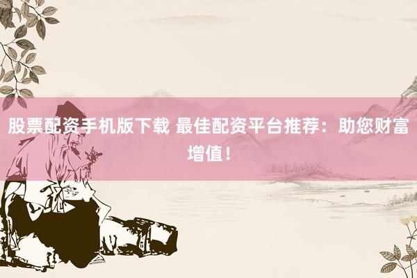 股票配资手机版下载 最佳配资平台推荐：助您财富增值！