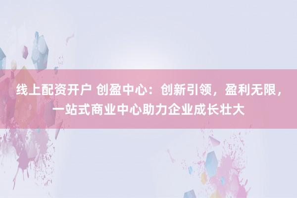 线上配资开户 创盈中心：创新引领，盈利无限，一站式商业中心助力企业成长壮大