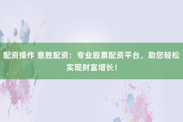 配资操作 意胜配资：专业股票配资平台，助您轻松实现财富增长！