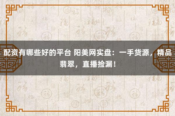 配资有哪些好的平台 阳美网实盘：一手货源，精品翡翠，直播捡漏！