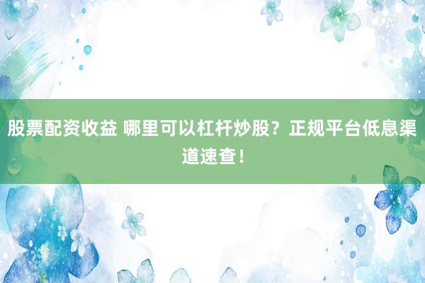 股票配资收益 哪里可以杠杆炒股？正规平台低息渠道速查！
