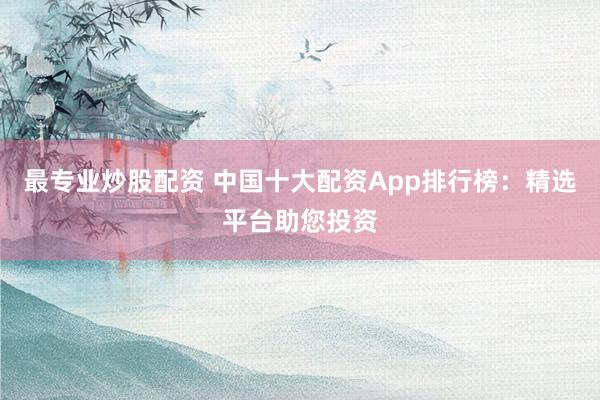 最专业炒股配资 中国十大配资App排行榜：精选平台助您投资