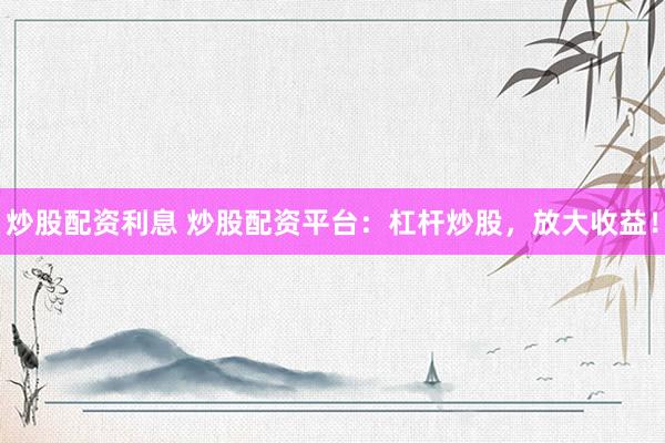 炒股配资利息 炒股配资平台：杠杆炒股，放大收益！