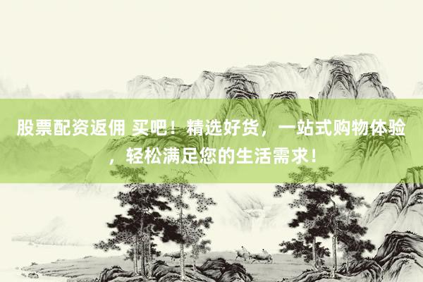 股票配资返佣 买吧！精选好货，一站式购物体验，轻松满足您的生活需求！