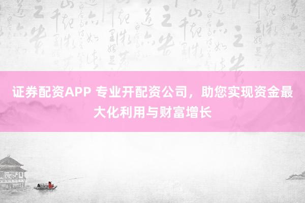 证券配资APP 专业开配资公司，助您实现资金最大化利用与财富增长