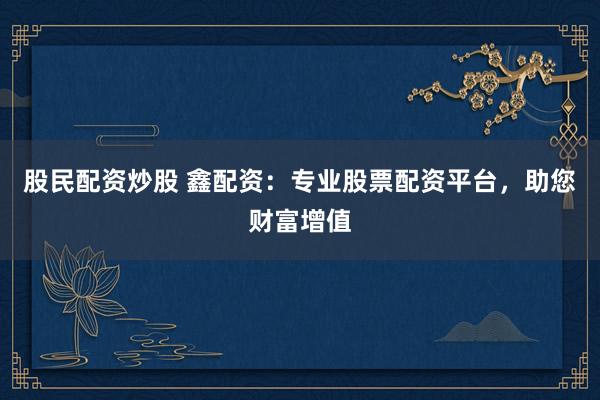 股民配资炒股 鑫配资：专业股票配资平台，助您财富增值
