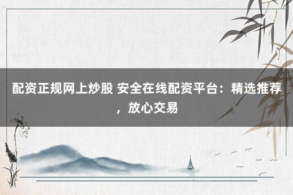 配资正规网上炒股 安全在线配资平台：精选推荐，放心交易