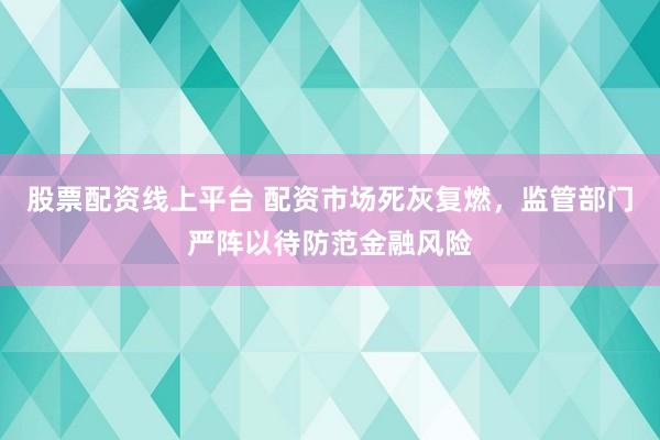 股票配资线上平台 配资市场死灰复燃，监管部门严阵以待防范金融风险