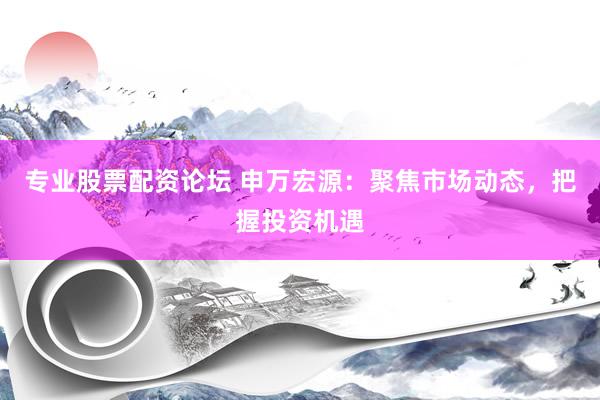 专业股票配资论坛 申万宏源：聚焦市场动态，把握投资机遇