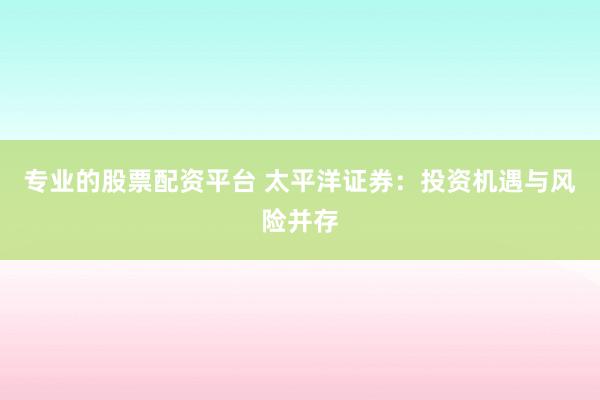 专业的股票配资平台 太平洋证券:投资机遇与风险并存
