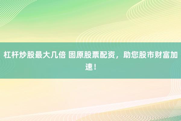 杠杆炒股最大几倍 固原股票配资，助您股市财富加速！