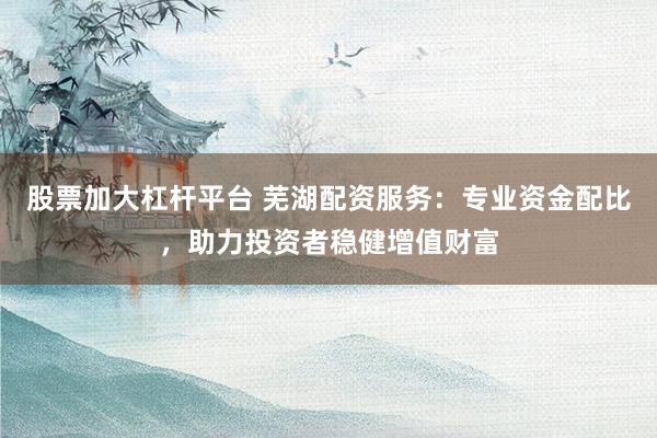 股票加大杠杆平台 芜湖配资服务：专业资金配比，助力投资者稳健增值财富