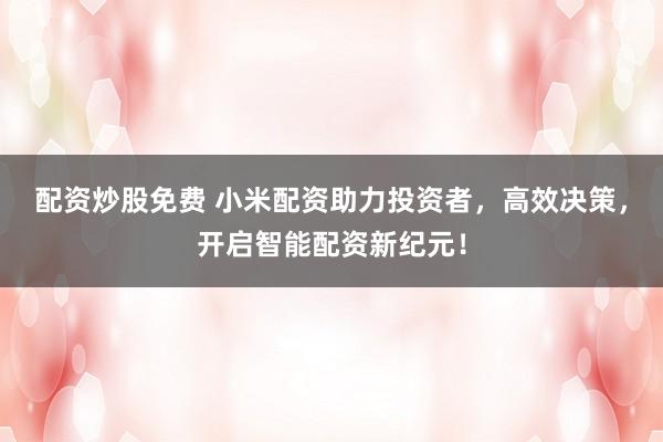 配资炒股免费 小米配资助力投资者，高效决策，开启智能配资新纪元！