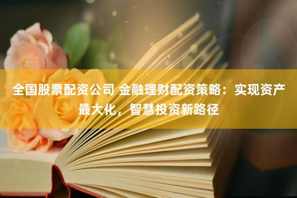 全国股票配资公司 金融理财配资策略：实现资产最大化，智慧投资新路径