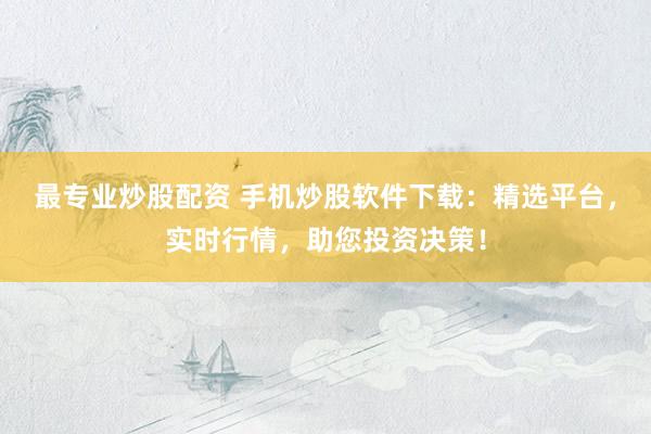 最专业炒股配资 手机炒股软件下载：精选平台，实时行情，助您投资决策！