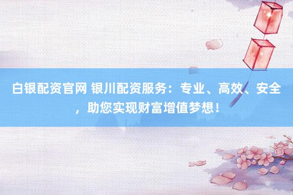 白银配资官网 银川配资服务：专业、高效、安全，助您实现财富增值梦想！