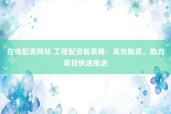 在线配资网站 工程配资新策略:高效融资,助力项目快速推进