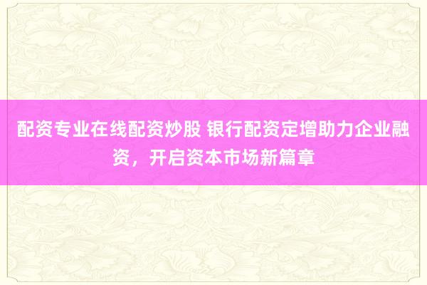 配资专业在线配资炒股 银行配资定增助力企业融资,开启资本市场新篇章