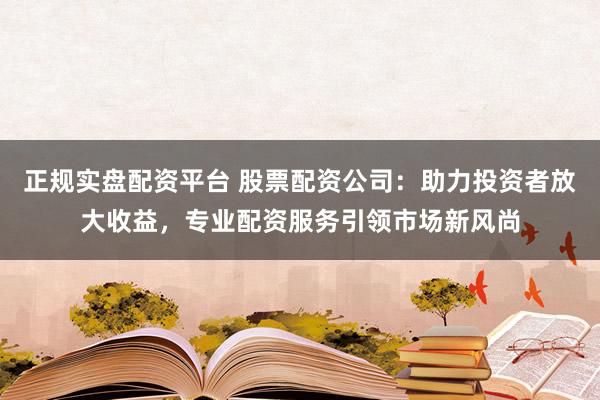 正规实盘配资平台 股票配资公司:助力投资者放大收益,专业配资服务引领市场新风尚