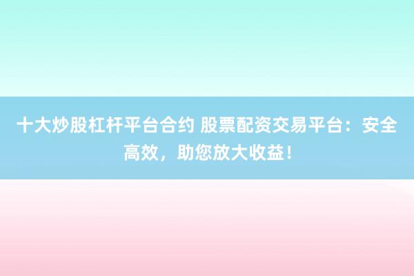 十大炒股杠杆平台合约 股票配资交易平台:安全高效,助您放大收益!