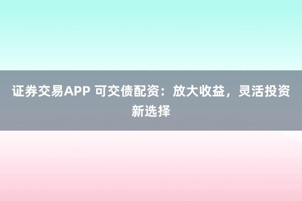 证券交易APP 可交债配资：放大收益，灵活投资新选择