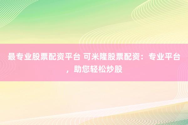 最专业股票配资平台 可米隆股票配资：专业平台，助您轻松炒股